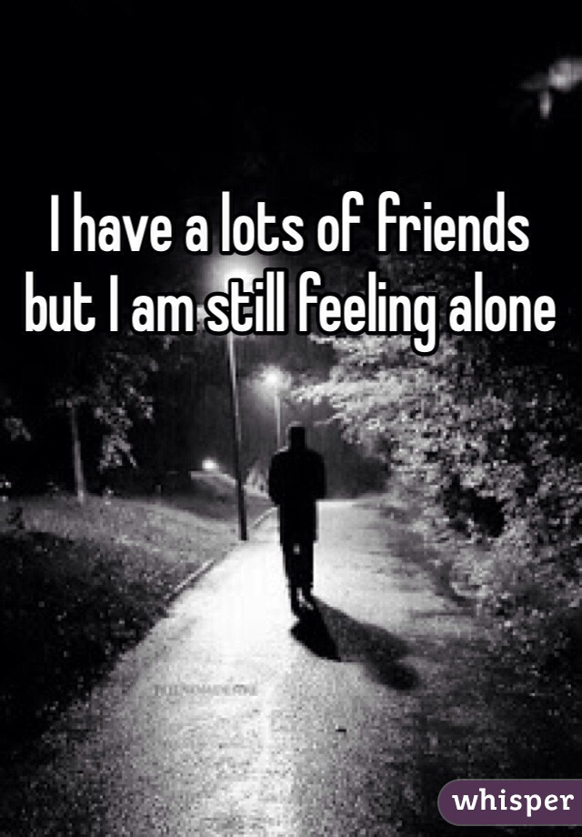 I have a lots of friends but I am still feeling alone