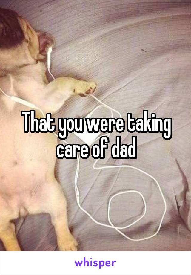 That you were taking care of dad