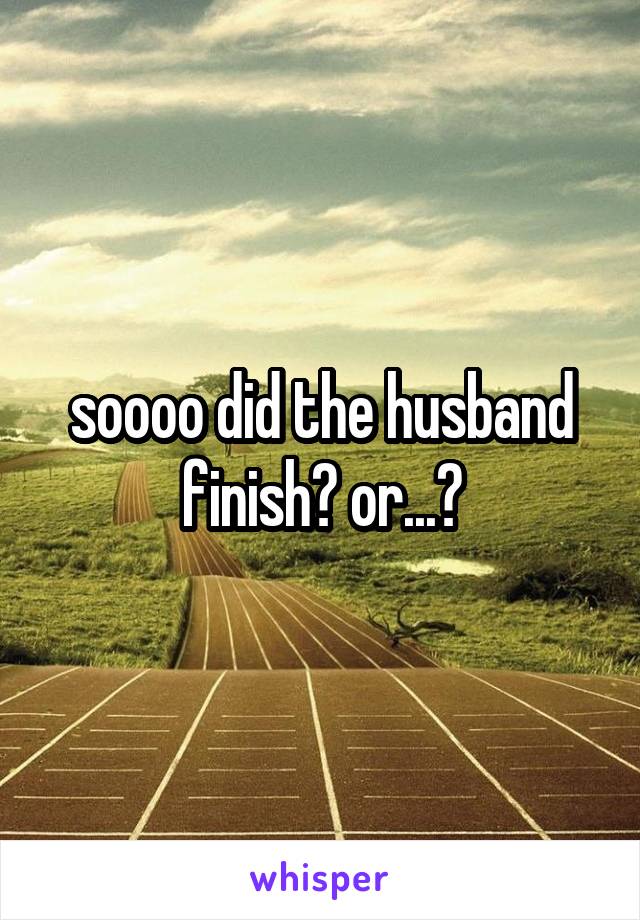 soooo did the husband finish? or...?