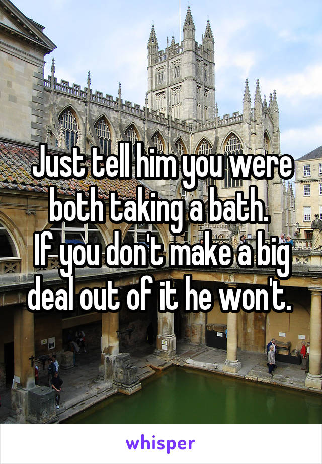 Just tell him you were both taking a bath. 
If you don't make a big deal out of it he won't. 