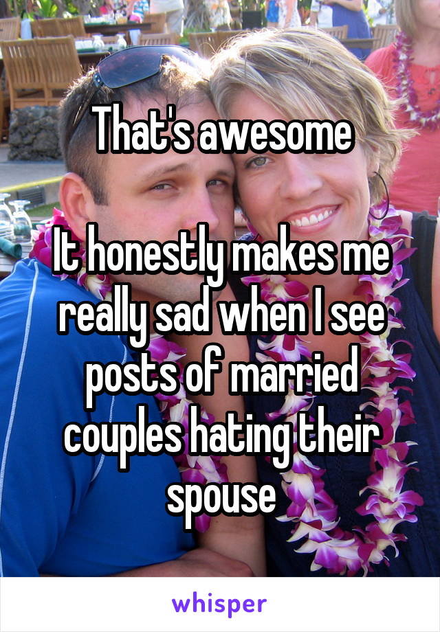 That's awesome

It honestly makes me really sad when I see posts of married couples hating their spouse