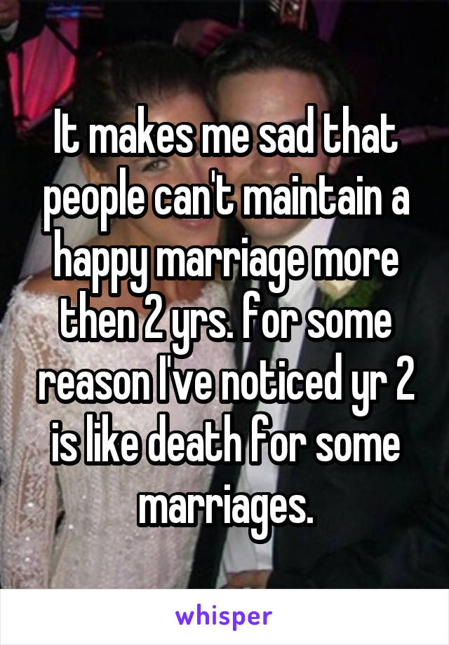 It makes me sad that people can't maintain a happy marriage more then 2 yrs. for some reason I've noticed yr 2 is like death for some marriages.