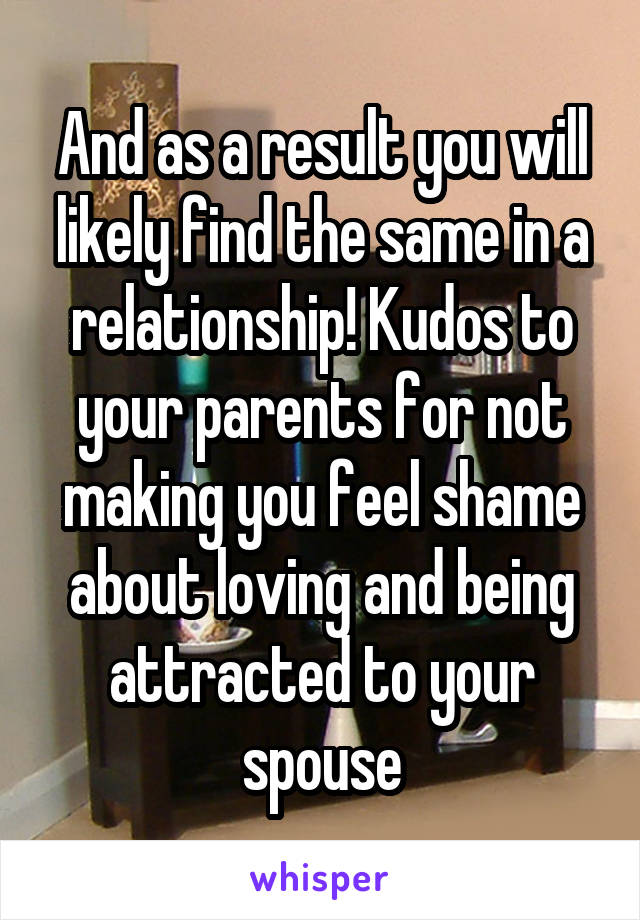 And as a result you will likely find the same in a relationship! Kudos to your parents for not making you feel shame about loving and being attracted to your spouse