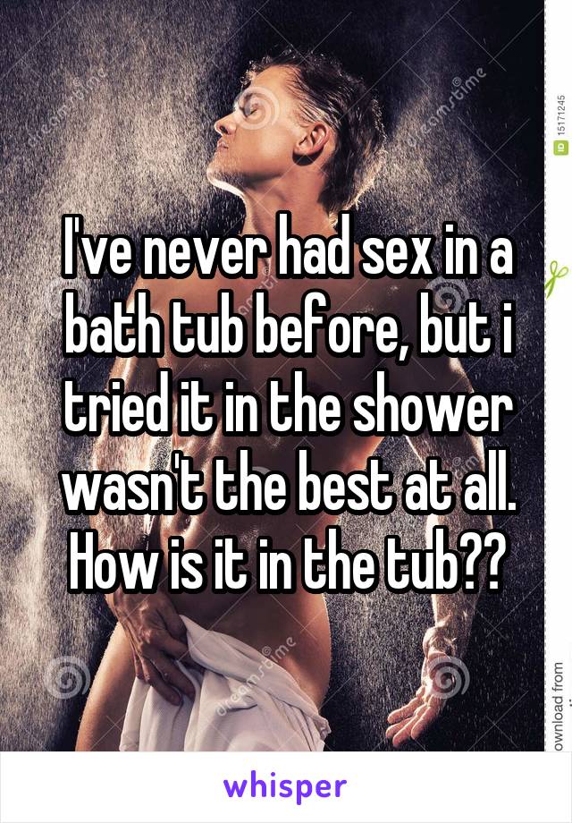 I've never had sex in a bath tub before, but i tried it in the shower wasn't the best at all. How is it in the tub??