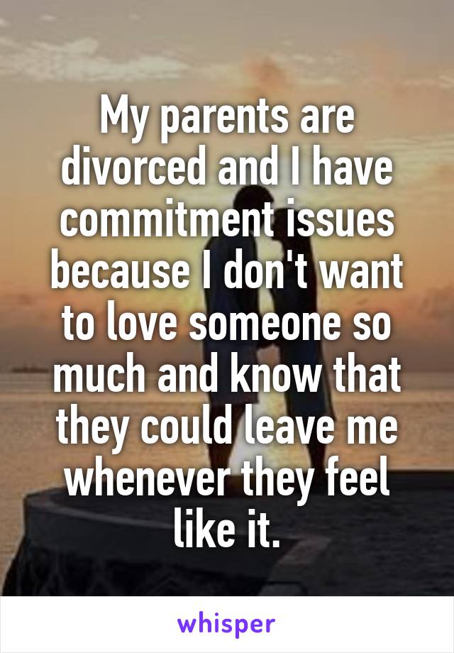My parents are divorced and I have commitment issues because I don't want to love someone so much and know that they could leave me whenever they feel like it.
