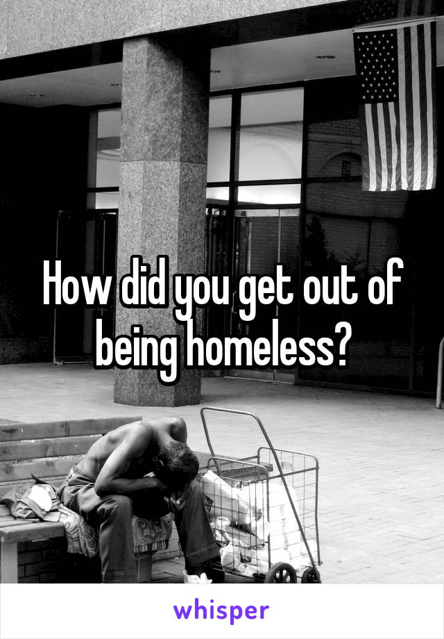 How did you get out of being homeless?