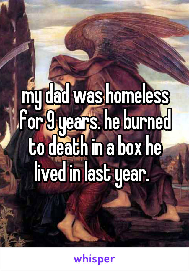 my dad was homeless for 9 years. he burned to death in a box he lived in last year.  