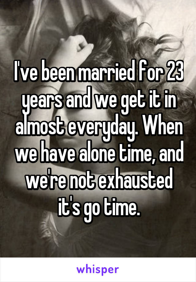 I've been married for 23 years and we get it in almost everyday. When we have alone time, and we're not exhausted it's go time.