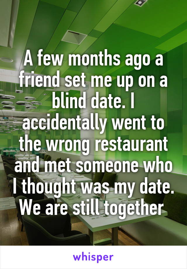 A few months ago a friend set me up on a blind date. I accidentally went to the wrong restaurant and met someone who I thought was my date. We are still together 