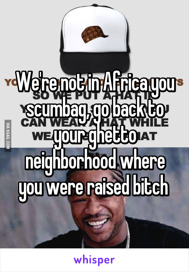 We're not in Africa you scumbag, go back to your ghetto neighborhood where you were raised bitch 