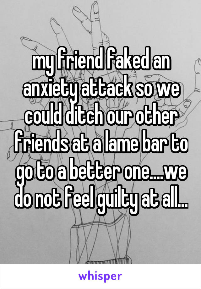 my friend faked an anxiety attack so we could ditch our other friends at a lame bar to go to a better one....we do not feel guilty at all... 