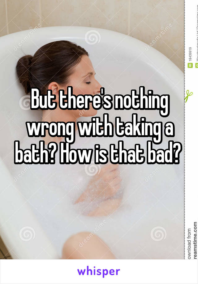 But there's nothing wrong with taking a bath? How is that bad? 
