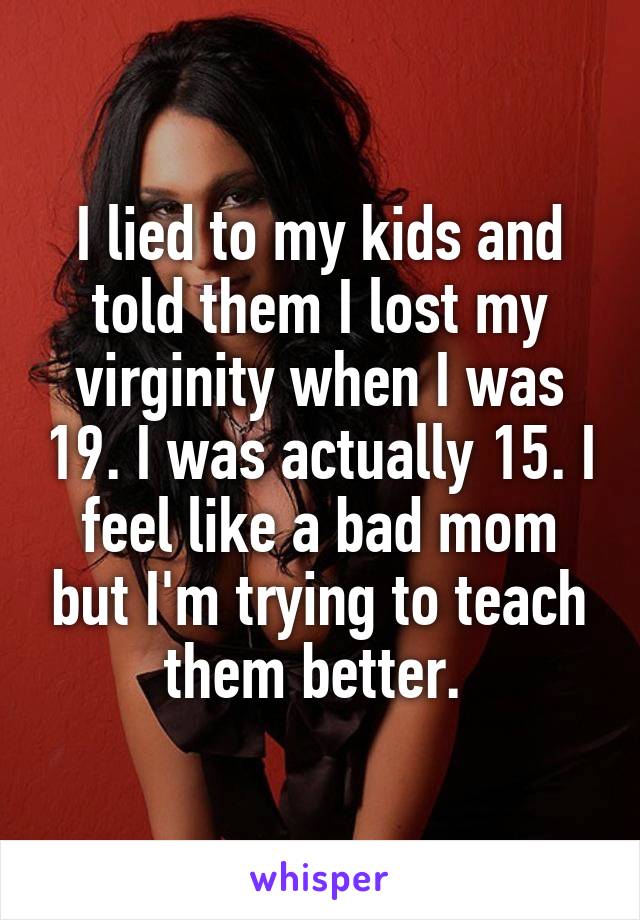 I lied to my kids and told them I lost my virginity when I was 19. I was actually 15. I feel like a bad mom but I'm trying to teach them better. 