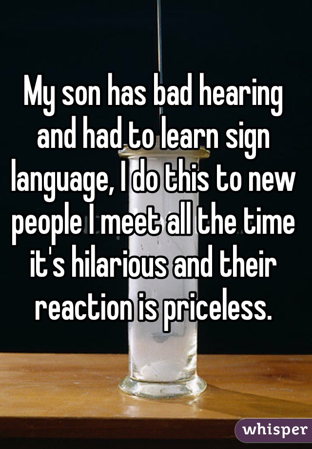 My son has bad hearing and had to learn sign language, I do this to new people I meet all the time it's hilarious and their reaction is priceless. 