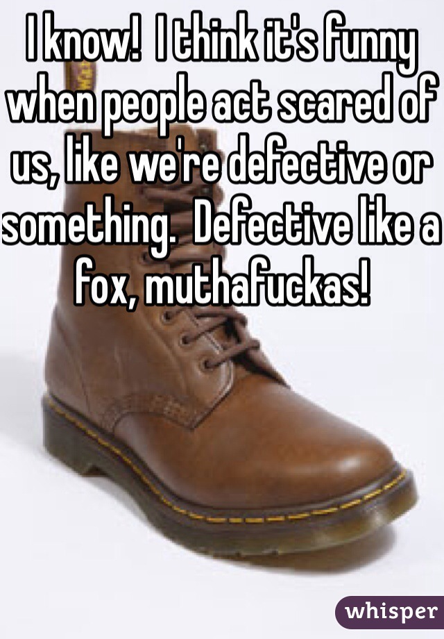 I know!  I think it's funny when people act scared of us, like we're defective or something.  Defective like a fox, muthafuckas!