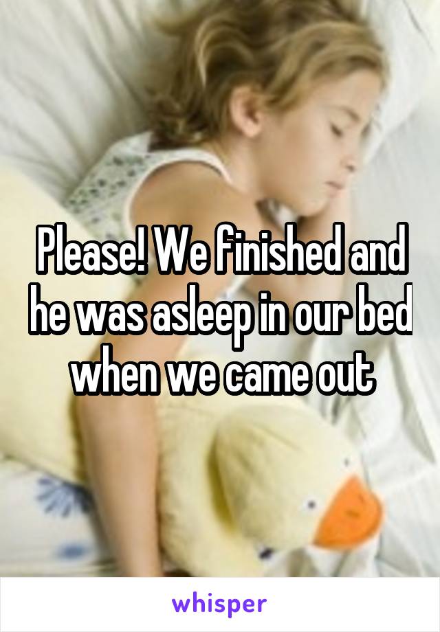 Please! We finished and he was asleep in our bed when we came out