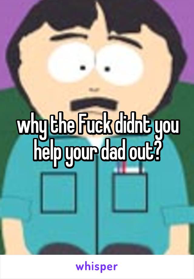 why the Fuck didnt you help your dad out?