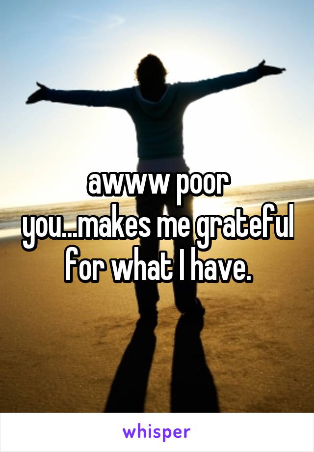 awww poor you...makes me grateful for what I have.