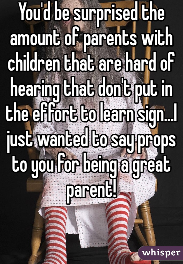 You'd be surprised the amount of parents with children that are hard of hearing that don't put in the effort to learn sign...I just wanted to say props to you for being a great parent!