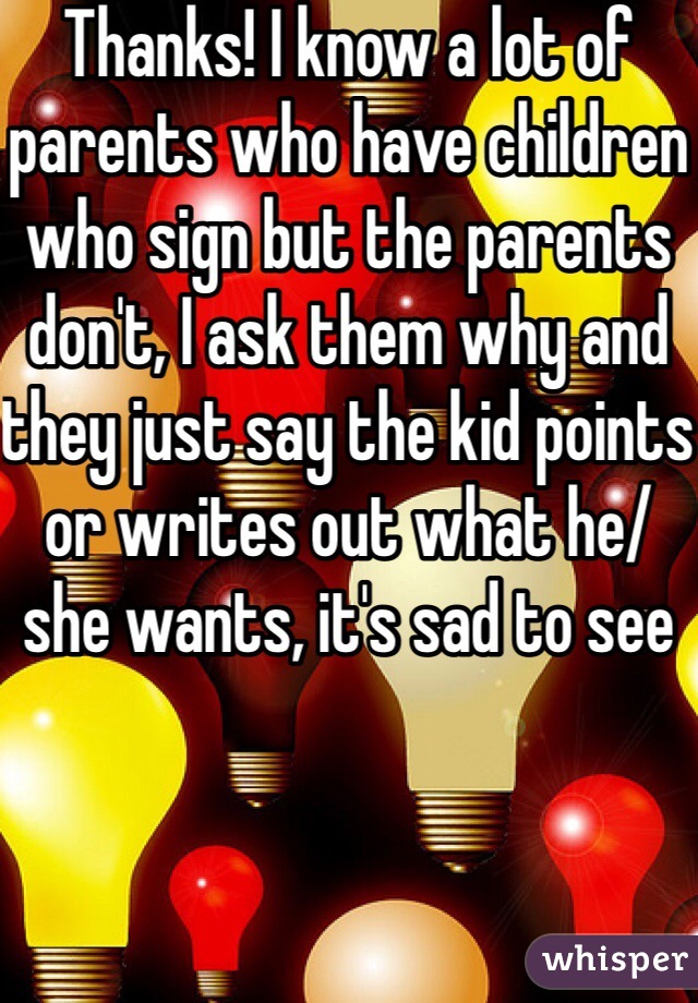 Thanks! I know a lot of parents who have children who sign but the parents don't, I ask them why and they just say the kid points or writes out what he/she wants, it's sad to see 