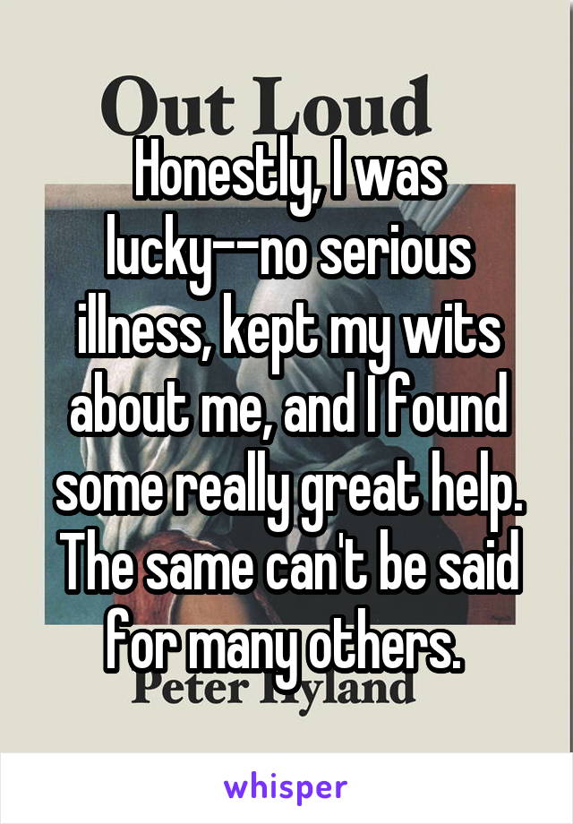 Honestly, I was lucky--no serious illness, kept my wits about me, and I found some really great help. The same can't be said for many others. 