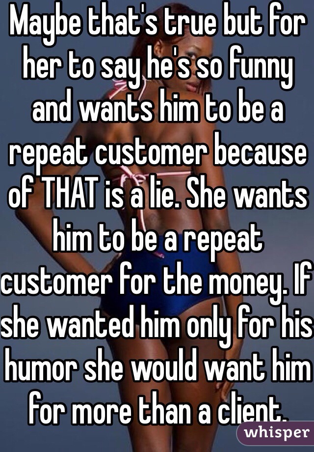 Maybe that's true but for her to say he's so funny and wants him to be a repeat customer because of THAT is a lie. She wants him to be a repeat customer for the money. If she wanted him only for his humor she would want him for more than a client. 