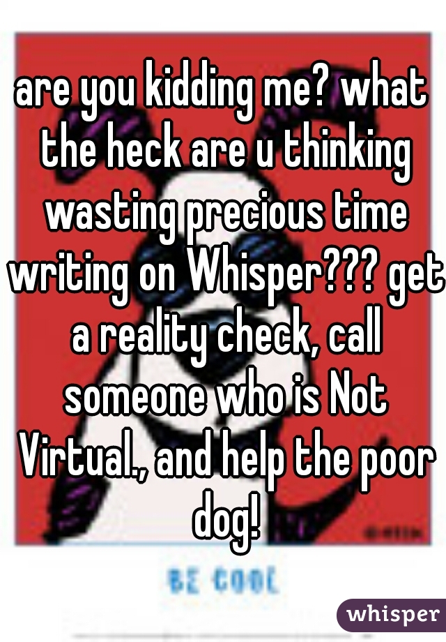 are you kidding me? what the heck are u thinking wasting precious time writing on Whisper??? get a reality check, call someone who is Not Virtual., and help the poor dog!