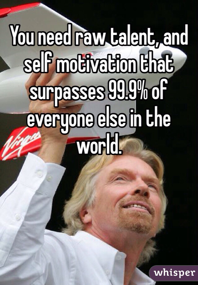 You need raw talent, and self motivation that surpasses 99.9% of everyone else in the world.