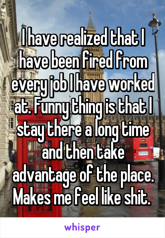 I have realized that I have been fired from every job I have worked at. Funny thing is that I stay there a long time and then take advantage of the place. Makes me feel like shit. 