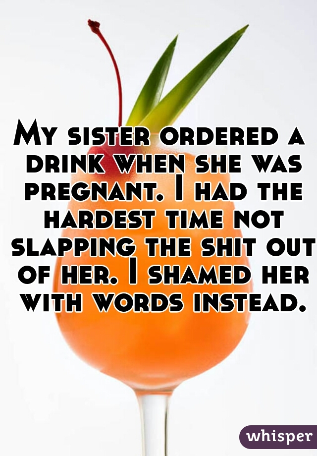 My sister ordered a drink when she was pregnant. I had the hardest time not slapping the shit out of her. I shamed her with words instead.