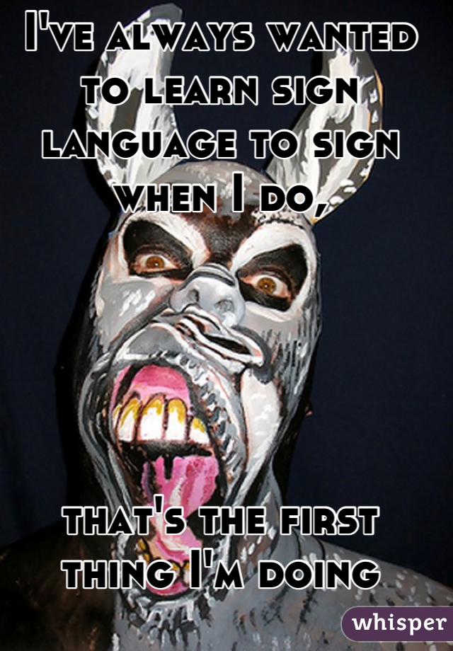 I've always wanted to learn sign language to sign when I do, 





that's the first thing I'm doing