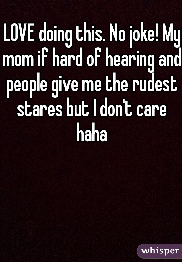 LOVE doing this. No joke! My mom if hard of hearing and people give me the rudest stares but I don't care haha