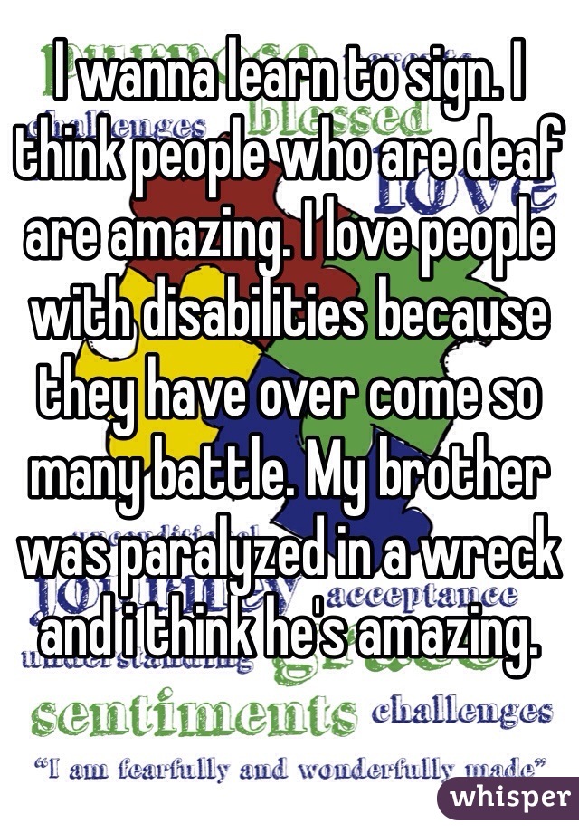 I wanna learn to sign. I think people who are deaf are amazing. I love people with disabilities because they have over come so many battle. My brother was paralyzed in a wreck and i think he's amazing. 