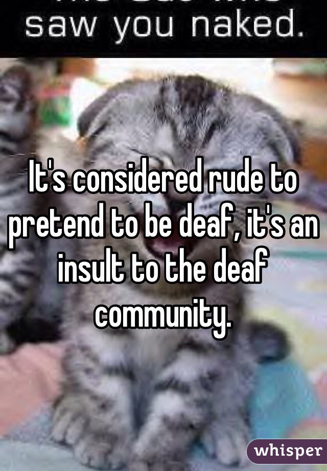 It's considered rude to pretend to be deaf, it's an insult to the deaf community. 