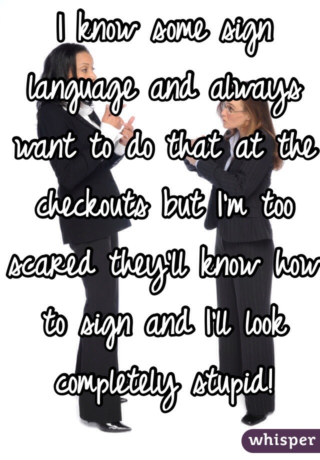 I know some sign language and always want to do that at the checkouts but I'm too scared they'll know how to sign and I'll look completely stupid!