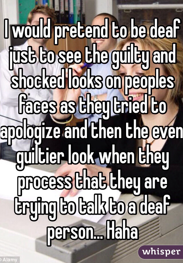 I would pretend to be deaf just to see the guilty and shocked looks on peoples faces as they tried to apologize and then the even guiltier look when they process that they are trying to talk to a deaf person... Haha