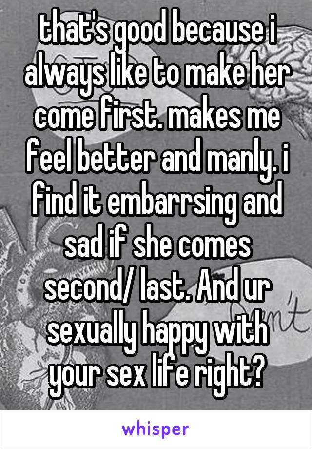 that's good because i always like to make her come first. makes me feel better and manly. i find it embarrsing and sad if she comes second/ last. And ur sexually happy with your sex life right?
 