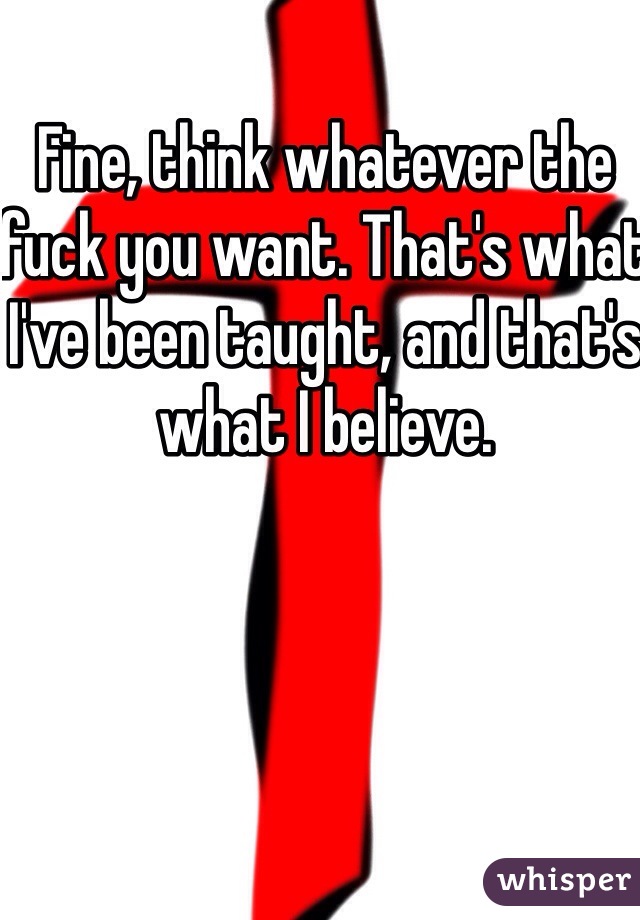 Fine, think whatever the fuck you want. That's what I've been taught, and that's what I believe. 