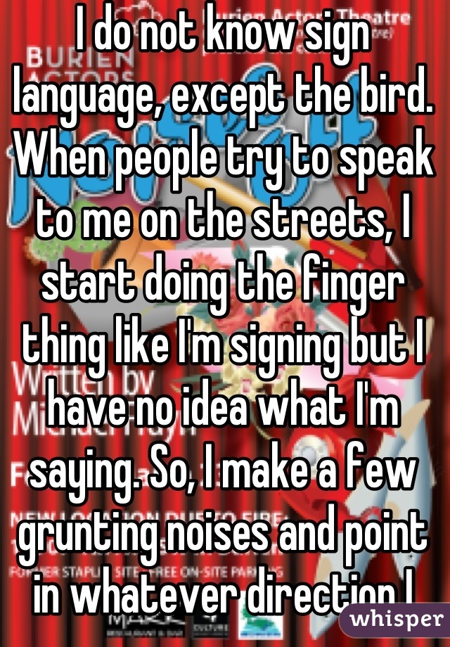 I do not know sign language, except the bird. When people try to speak to me on the streets, I start doing the finger thing like I'm signing but I have no idea what I'm     saying. So, I make a few grunting noises and point in whatever direction I chose. They sometimes say, "Oh, you must be deaf." I just grunt some more and walk away. I don't read lips.