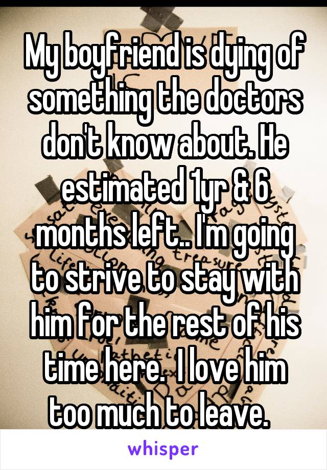 My boyfriend is dying of something the doctors don't know about. He estimated 1yr & 6 months left.. I'm going to strive to stay with him for the rest of his time here.  I love him too much to leave.  