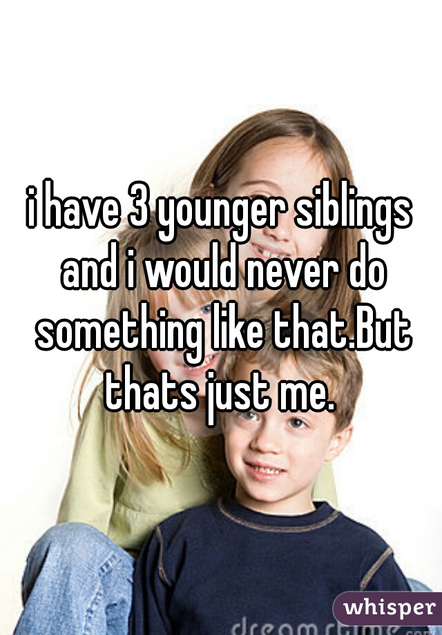 i have 3 younger siblings and i would never do something like that.But thats just me. 