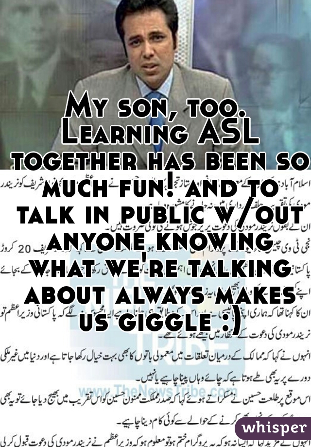 My son, too. Learning ASL together has been so much fun! and to talk in public w/out anyone knowing what we're talking about always makes us giggle :)