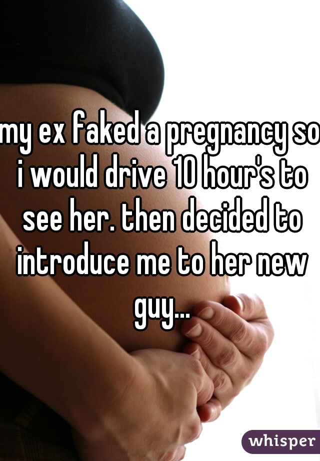 my ex faked a pregnancy so i would drive 10 hour's to see her. then decided to introduce me to her new guy...