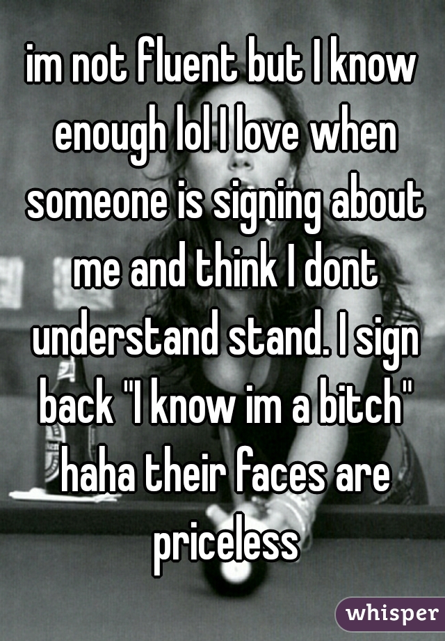 im not fluent but I know enough lol I love when someone is signing about me and think I dont understand stand. I sign back "I know im a bitch" haha their faces are priceless