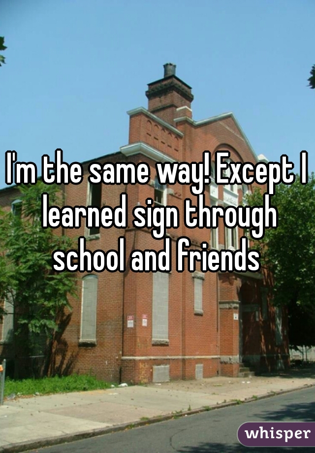 I'm the same way! Except I learned sign through school and friends 