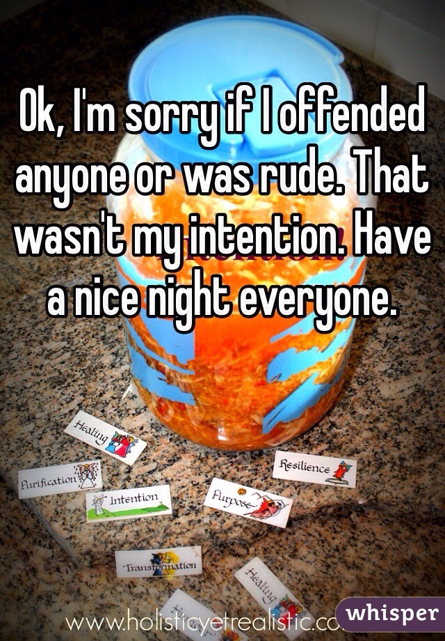 Ok, I'm sorry if I offended anyone or was rude. That wasn't my intention. Have a nice night everyone. 