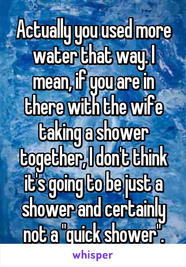 Actually you used more water that way. I mean, if you are in there with the wife taking a shower together, I don't think it's going to be just a shower and certainly not a "quick shower".