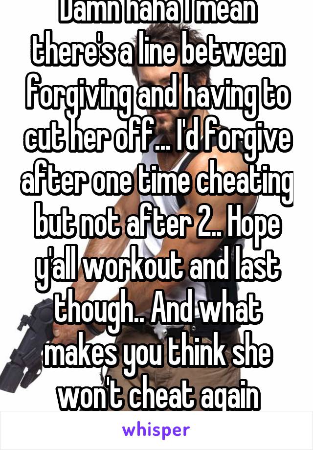 Damn haha I mean there's a line between forgiving and having to cut her off... I'd forgive after one time cheating but not after 2.. Hope y'all workout and last though.. And what makes you think she won't cheat again though? 