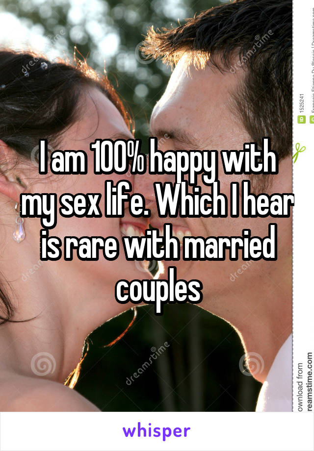 I am 100% happy with my sex life. Which I hear is rare with married couples