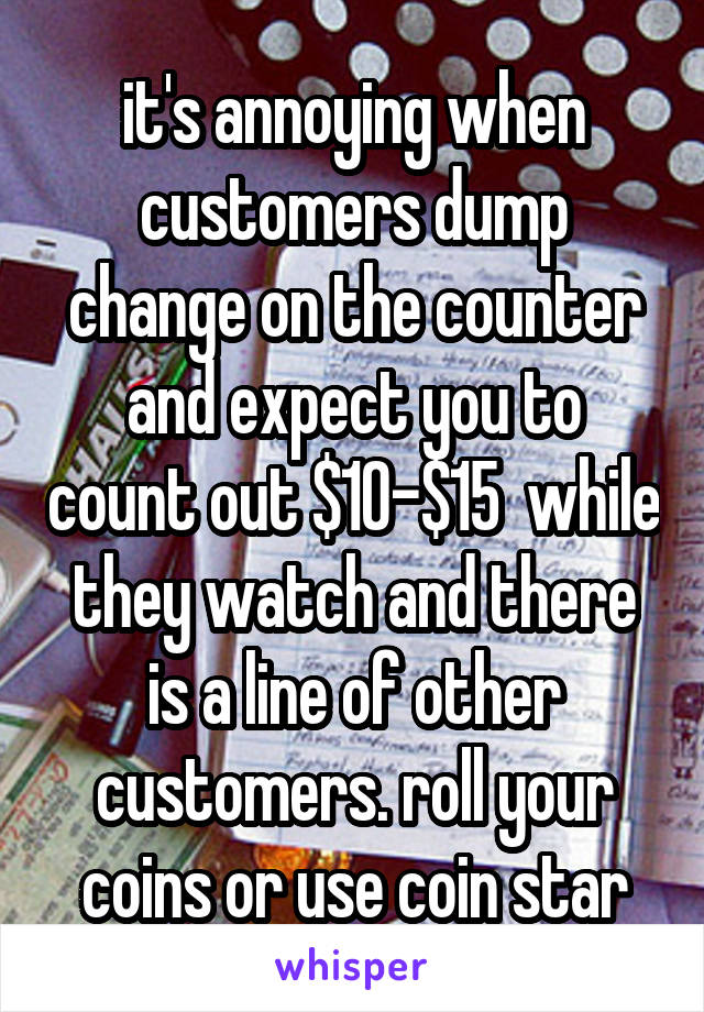 it's annoying when customers dump change on the counter and expect you to count out $10-$15  while they watch and there is a line of other customers. roll your coins or use coin star